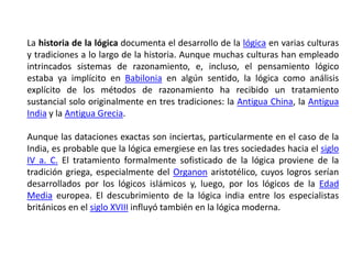 La historia de la lógica documenta el desarrollo de la lógica en varias culturas
y tradiciones a lo largo de la historia. Aunque muchas culturas han empleado
intrincados sistemas de razonamiento, e, incluso, el pensamiento lógico
estaba ya implícito en Babilonia en algún sentido, la lógica como análisis
explícito de los métodos de razonamiento ha recibido un tratamiento
sustancial solo originalmente en tres tradiciones: la Antigua China, la Antigua
India y la Antigua Grecia.

Aunque las dataciones exactas son inciertas, particularmente en el caso de la
India, es probable que la lógica emergiese en las tres sociedades hacia el siglo
IV a. C. El tratamiento formalmente sofisticado de la lógica proviene de la
tradición griega, especialmente del Organon aristotélico, cuyos logros serían
desarrollados por los lógicos islámicos y, luego, por los lógicos de la Edad
Media europea. El descubrimiento de la lógica india entre los especialistas
británicos en el siglo XVIII influyó también en la lógica moderna.
 