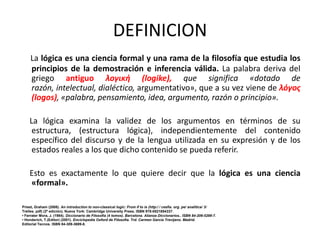 DEFINICION
     La lógica es una ciencia formal y una rama de la filosofía que estudia los
     principios de la demostración e inferencia válida. La palabra deriva del
     griego antiguo λογική (logike), que significa «dotado de
     razón, intelectual, dialéctico, argumentativo», que a su vez viene de λόγος
     (logos), «palabra, pensamiento, idea, argumento, razón o principio».

    La lógica examina la validez de los argumentos en términos de su
     estructura, (estructura lógica), independientemente del contenido
     específico del discurso y de la lengua utilizada en su expresión y de los
     estados reales a los que dicho contenido se pueda referir.

    Esto es exactamente lo que quiere decir que la lógica es una ciencia
    «formal».

Priest, Graham (2008). An introduction to non-classical logic: From if to is (http:/ / cesfia. org. pe/ analitica/ 3/
Trelles. pdf) (2ª edición). Nueva York: Cambridge University Press. ISBN 978-0521854337.
• Ferrater Mora, J. (1984). Diccionario de Filosofia (4 tomos). Barcelona. Alianza Diccionarios.. ISBN 84-206-5299-7.
• Honderich, T.(Editor) (2001). Enciclopedia Oxford de Filosofia. Trd. Carmen Garcia Trevijano. Madrid.
Editorial Tecnos. ISBN 84-309-3699-8.
 