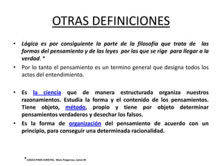 OTRAS DEFINICIONES
• Lógica es por consiguiente la parte de la filosofía que trata de las
  formas del pensamiento y de las leyes por las que se rige para llegar a la
  verdad. *
• Por lo tanto el pensamiento es un termino general que designa todos los
  actos del entendimiento.

• Es la ciencia que de manera estructurada organiza nuestros
  razonamientos. Estudia la forma y el contenido de los pensamientos.
  Tiene objeto, método, propio y tiene por objeto determinar
  pensamientos verdaderos y desechar los falsos.
• Es la forma de organización del pensamiento de acuerdo con un
  principio, para conseguir una determinada racionalidad.



    *LOGICA PARA JURISTAS, Mans Puigarnau, Jaime M.
 