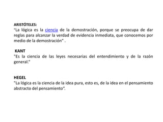 ARISTÓTELES:
"La lógica es la ciencia de la demostración, porque se preocupa de dar
reglas para alcanzar la verdad de evidencia inmediata, que conocemos por
medio de la demostración“ .

 KANT
"Es la ciencia de las leyes necesarias del entendimiento y de la razón
general.“


HEGEL
"La lógica es la ciencia de la idea pura, esto es, de la idea en el pensamiento
abstracto del pensamiento“.
 