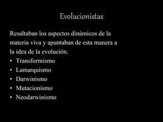 Evolucionistas
Resaltaban los aspectos dinámicos de la
materia viva y apuntaban de esta manera a
la idea de la evolución.
• Transformismo
• Lamarquismo
• Darwinismo
• Mutacionismo
• Neodarwinismo
 