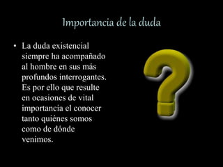 Importancia de la duda
• La duda existencial
siempre ha acompañado
al hombre en sus más
profundos interrogantes.
Es por ello que resulte
en ocasiones de vital
importancia el conocer
tanto quiénes somos
como de dónde
venimos.
•?
 