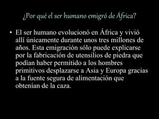¿Por qué el ser humano emigró de África?
• El ser humano evolucionó en África y vivió
allí únicamente durante unos tres millones de
años. Esta emigración sólo puede explicarse
por la fabricación de utensilios de piedra que
podían haber permitido a los hombres
primitivos desplazarse a Asia y Europa gracias
a la fuente segura de alimentación que
obtenían de la caza.
 