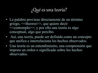 ¿Qué es una teoría?
• La palabra proviene directamente de un término
griego, <<theoreo>>, que quiere decir
<<contemplo>>; y por ello una teoría es algo
conceptual, algo que percibo.
• Así, una teoría, puede ser definida como un concepto
que unifica e interrelaciona los hechos observados.
• Una teoría es un entendimiento, una comprensión que
impone un orden o significado sobre los hechos
observados.
 