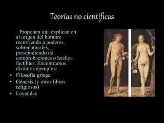 Teorías no científicas
Proponen una explicación
al origen del hombre
recurriendo a poderes
sobrenaturales,
prescindiendo de
comprobaciones o hechos
factibles. Encontramos
distintos ejemplos:
• Filosofía griega
• Génesis (y otros libros
religiosos)
• Leyendas
 