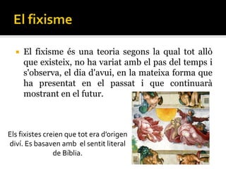    El fixisme és una teoria segons la qual tot allò
      que existeix, no ha variat amb el pas del temps i
      s'observa, el dia d'avui, en la mateixa forma que
      ha presentat en el passat i que continuarà
      mostrant en el futur.



Els fixistes creien que tot era d’origen
diví. Es basaven amb el sentit literal
                de Bíblia.
 