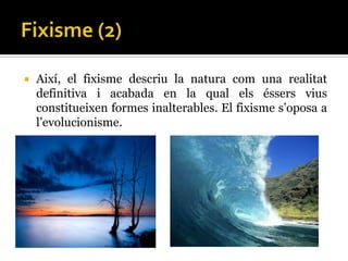    Així, el fixisme descriu la natura com una realitat
    definitiva i acabada en la qual els éssers vius
    constitueixen formes inalterables. El fixisme s’oposa a
    l’evolucionisme.
 