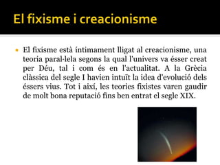    El fixisme està íntimament lligat al creacionisme, una
    teoria paral·lela segons la qual l'univers va ésser creat
    per Déu, tal i com és en l'actualitat. A la Grècia
    clàssica del segle I havien intuït la idea d'evolució dels
    éssers vius. Tot i així, les teories fixistes varen gaudir
    de molt bona reputació fins ben entrat el segle XIX.
 