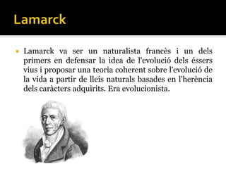    Lamarck va ser un naturalista francès i un dels
    primers en defensar la idea de l'evolució dels éssers
    vius i proposar una teoria coherent sobre l'evolució de
    la vida a partir de lleis naturals basades en l'herència
    dels caràcters adquirits. Era evolucionista.
 