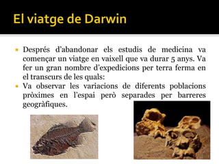  Després d’abandonar els estudis de medicina va
  començar un viatge en vaixell que va durar 5 anys. Va
  fer un gran nombre d’expedicions per terra ferma en
  el transcurs de les quals:
 Va observar les variacions de diferents poblacions
  pròximes en l’espai però separades per barreres
  geogràfiques.
 