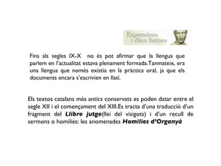 Fins als segles IX-X  no és pot afirmar que la llengua que parlem en l’actualitat estava plenament formada.Tanmateix, era una llengua que només existia en la pràctica oral, ja que els documents encara s’escrivien en llatí. Els textos catalans més antics conservats es poden datar entre el segle XII i el començament del XIII.Es tracta d’una traducció d’un fragment del  Llibre jutge (llei del visigots) i d’un recull de sermons o homilies: les anomenades  Homilies d’Organyà 