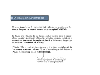 El terme  decadència  fa referència al  retrocés  que van experimentar la  nostra llengua i la nostra cultura  entre els  segles XVI I XVIII. La llengua oral i l’escrita de les classes populars continuà senta la nostra i alguns escriptors continuaren cultivant-la ; tanmateix en aquest període es va esdevenir un  descens de la producció literària  de la nostra  llengua, que va donar lloc a una  pèrdua de prestigi. Al segle XIX , va sorgir en alguns sectors de la societat una  voluntat de recuperar la nostra culturai  l’ús de la nostra llengua en la literatura. Aquest moviment rep el nom de  Renaixença. Pretengué estudiar i divulgar els clàssics , potenciar el prestigi social de la nostra llengua i revitalitzar-ne l’ús en tots els gèneres literaris. DE LA DECADÈNCIA ALS NOSTRES DIES 