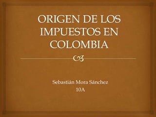 ORIGEN DE LOS IMPUESTOS EN COLOMBIA Sebastián Mora Sánchez 10A 