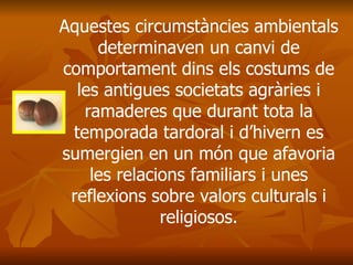 Aquestes circumstàncies ambientals determinaven un canvi de comportament dins els costums de les antigues societats agràries i ramaderes que durant tota la temporada tardoral i d’hivern es sumergien en un món que afavoria les relacions familiars i unes reflexions sobre valors culturals i religiosos. 
