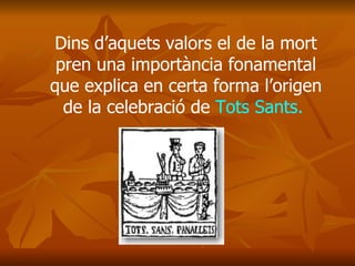 Dins d’aquets valors el de la mort pren una importància fonamental que explica en certa forma l’origen de la celebració de  Tots Sants.   