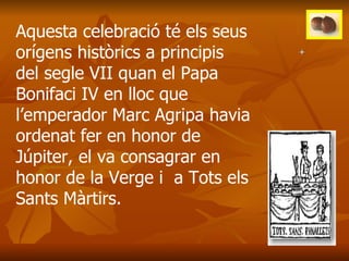Aquesta celebració té els seus orígens històrics a principis del segle VII quan el Papa Bonifaci IV en lloc que l’emperador Marc Agripa havia ordenat fer en honor de Júpiter, el va consagrar en honor de la Verge i  a Tots els Sants Màrtirs. 