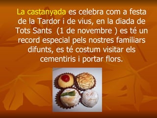 La castanyada  es celebra com a festa de la Tardor i de vius, en la diada de Tots Sants  (1 de novembre ) es té un record especial pels nostres familiars difunts, es té costum visitar els cementiris i portar flors. 
