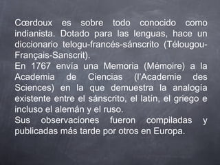 Cœrdoux es sobre todo conocido como
indianista. Dotado para las lenguas, hace un
diccionario telogu-francés-sánscrito (TélougouFrançais-Sanscrit).
En 1767 envía una Memoria (Mémoire) a la
Academia de Ciencias (l’Academie des
Sciences) en la que demuestra la analogía
existente entre el sánscrito, el latín, el griego e
incluso el alemán y el ruso.
Sus observaciones fueron compiladas y
publicadas más tarde por otros en Europa.

 