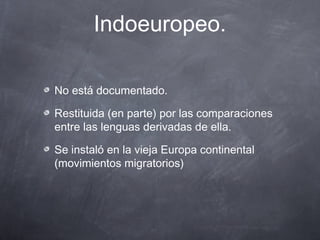 Indoeuropeo.
No está documentado.
Restituida (en parte) por las comparaciones
entre las lenguas derivadas de ella.
Se instaló en la vieja Europa continental
(movimientos migratorios)

 