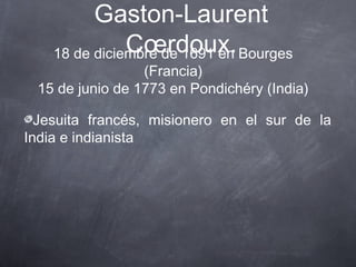 Gaston-Laurent
Cœrdoux. Bourges
18 de diciembre de 1691 en

(Francia)
15 de junio de 1773 en Pondichéry (India)
Jesuita francés, misionero en el sur de la
India e indianista

 