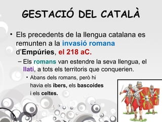 GESTACIÓ DEL CATALÀ
• Els precedents de la llengua catalana es
remunten a la invasió romana
d’Empúries, el 218 aC.
– Els romans van estendre la seva llengua, el
llatí, a tots els territoris que conquerien.
• Abans dels romans, però hi
havia els ibers, els bascoides
i els celtes.

 