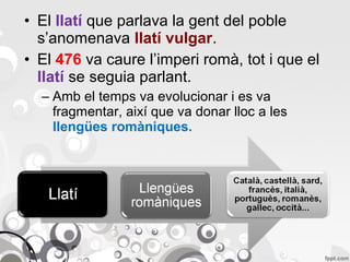 • El llatí que parlava la gent del poble
s’anomenava llatí vulgar.
• El 476 va caure l’imperi romà, tot i que el
llatí se seguia parlant.
– Amb el temps va evolucionar i es va
fragmentar, així que va donar lloc a les
llengües romàniques.

 