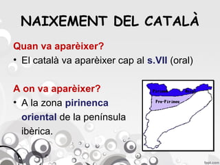 NAIXEMENT DEL CATALÀ
Quan va aparèixer?
• El català va aparèixer cap al s.VII (oral)
A on va aparèixer?
• A la zona pirinenca
oriental de la península
ibèrica.

 