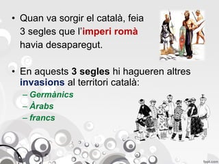 • Quan va sorgir el català, feia
3 segles que l’imperi romà
havia desaparegut.
• En aquests 3 segles hi hagueren altres
invasions al territori català:
– Germànics
– Àrabs
– francs

 