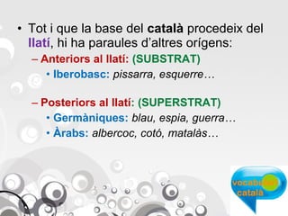• Tot i que la base del català procedeix del
llatí, hi ha paraules d’altres orígens:
– Anteriors al llatí: (SUBSTRAT)
• Iberobasc: pissarra, esquerre…
– Posteriors al llatí: (SUPERSTRAT)
• Germàniques: blau, espia, guerra…
• Àrabs: albercoc, cotó, matalàs…

 