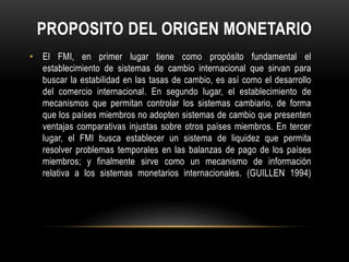 PROPOSITO DEL ORIGEN MONETARIO 
• El FMI, en primer lugar tiene como propósito fundamental el 
establecimiento de sistemas de cambio internacional que sirvan para 
buscar la estabilidad en las tasas de cambio, es así como el desarrollo 
del comercio internacional. En segundo lugar, el establecimiento de 
mecanismos que permitan controlar los sistemas cambiario, de forma 
que los países miembros no adopten sistemas de cambio que presenten 
ventajas comparativas injustas sobre otros países miembros. En tercer 
lugar, el FMI busca establecer un sistema de liquidez que permita 
resolver problemas temporales en las balanzas de pago de los países 
miembros; y finalmente sirve como un mecanismo de información 
relativa a los sistemas monetarios internacionales. (GUILLEN 1994) 
 