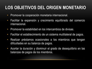 LOS OBJETIVOS DEL ORIGEN MONETARIO 
• Promover la cooperación monetaria internacional. 
• Facilitar la expansión y crecimiento equilibrado del comercio 
internacional. 
• Promover la estabilidad en los intercambios de divisas. 
• Facilitar el establecimiento de un sistema multilateral de pagos. 
• Realizar préstamos ocasionales a los miembros que tengan 
dificultades en su balanza de pagos. 
• Acortar la duración y disminuir el grado de desequilibrio en las 
balanzas de pagos de los miembros. 
 