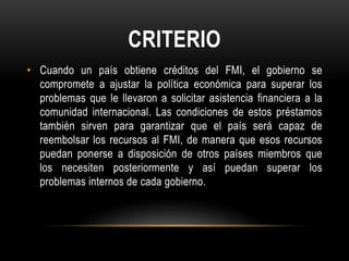 CRITERIO 
• Cuando un país obtiene créditos del FMI, el gobierno se 
compromete a ajustar la política económica para superar los 
problemas que le llevaron a solicitar asistencia financiera a la 
comunidad internacional. Las condiciones de estos préstamos 
también sirven para garantizar que el país será capaz de 
reembolsar los recursos al FMI, de manera que esos recursos 
puedan ponerse a disposición de otros países miembros que 
los necesiten posteriormente y así puedan superar los 
problemas internos de cada gobierno. 
 