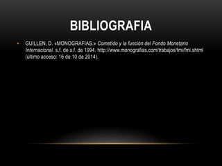 BIBLIOGRAFIA 
• GUILLEN, D. «MONOGRAFIAS.» Cometido y la función del Fondo Monetario 
Internacional. s.f. de s.f. de 1994. http://www.monografias.com/trabajos/fmi/fmi.shtml 
(último acceso: 16 de 10 de 2014). 
