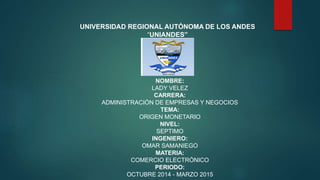 UNIVERSIDAD REGIONAL AUTÓNOMA DE LOS ANDES 
“UNIANDES” 
NOMBRE: 
LADY VELEZ 
CARRERA: 
ADMINISTRACIÓN DE EMPRESAS Y NEGOCIOS 
TEMA: 
ORIGEN MONETARIO 
NIVEL: 
SEPTIMO 
INGENIERO: 
OMAR SAMANIEGO 
MATERIA: 
COMERCIO ELECTRÓNICO 
PERIODO: 
OCTUBRE 2014 - MARZO 2015 
 