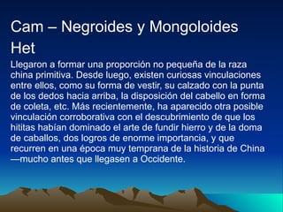 Cam – Negroides y Mongoloides Het Llegaron a formar una proporción no pequeña de la raza china primitiva. Desde luego, existen curiosas vinculaciones entre ellos, como su forma de vestir, su calzado con la punta de los dedos hacia arriba, la disposición del cabello en forma de coleta, etc. Más recientemente, ha aparecido otra posible vinculación corroborativa con el descubrimiento de que los hititas habían dominado el arte de fundir hierro y de la doma de caballos, dos logros de enorme importancia, y que recurren en una época muy temprana de la historia de China —mucho antes que llegasen a Occidente. 