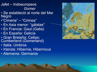 Jafet – Indoeuropeos Gomer Se estableció al norte del Mar Negro “ Cimeria” – “Crimea” En Asia menor: “gálatas” En Francia: Gaul (Galia) En España: Galicia Gran Bretaña: Celtas; Cumberland (Gomerland) Italia: Umbros Irlanda: Hibernia, Hibernicus  Alemania: Germania 