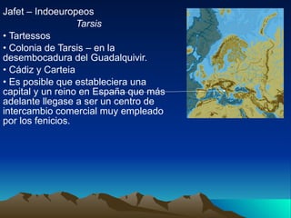 Jafet – Indoeuropeos Tarsis Tartessos Colonia de Tarsis – en la desembocadura del Guadalquivir. Cádiz y Carteia  Es posible que estableciera una capital y un reino en España que más adelante llegase a ser un centro de intercambio comercial muy empleado por los fenicios. 