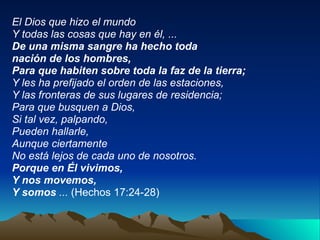 El Dios que hizo el mundo Y todas las cosas que hay en él, ... De una misma sangre ha hecho toda nación de los hombres, Para que habiten sobre toda la faz de la tierra; Y les ha prefijado el orden de las estaciones, Y las fronteras de sus lugares de residencia; Para que busquen a Dios, Si tal vez, palpando, Pueden hallarle, Aunque ciertamente No está lejos de cada uno de nosotros. Porque en Él vivimos, Y nos movemos, Y somos  ...  (Hechos 17:24-28) 