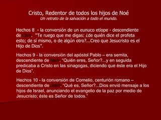 Cristo, Redentor de todos los hijos de Noé Un retrato de la salvación a todo el mundo. Hechos 8  - la conversión de un eunuco etíope - descendiente de  Cam .  “Te ruego que me digas: ¿de quién dice el profeta esto; de sí mismo, o de algún otro?...Creo que Jesucristo es el Hijo de Dios”. Hechos 9 - la conversión del apóstol Pablo – era semita, descendiente de  Sem . “Quién eres, Señor?...y en seguida predicaba a Cristo en las sinagogas, diciendo que éste era el Hijo de Dios”.   Hechos 10 - la conversión de Cornelio, centurión romano – descendiente de  Jafet .  “Qué es, Señor?...Dios envió mensaje a los hijos de Israel, anunciando el evangelio de la paz por medio de Jesucristo; éste es Señor de todos.” 