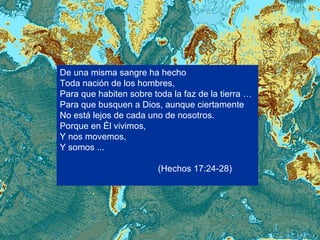 De una misma sangre ha hecho  Toda nación de los hombres, Para que habiten sobre toda la faz de la tierra …  Para que busquen a Dios, aunque ciertamente No está lejos de cada uno de nosotros. Porque en Él vivimos, Y nos movemos, Y somos ...  (Hechos 17:24-28) 