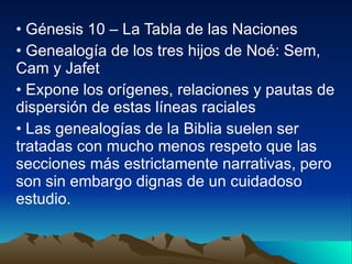 Génesis 10 – La Tabla de las Naciones Genealogía de los tres hijos de Noé: Sem, Cam y Jafet Expone los orígenes, relaciones y pautas de dispersión de estas líneas raciales Las genealogías de la Biblia suelen ser tratadas con mucho menos respeto que las secciones más estrictamente narrativas, pero son sin embargo dignas de un cuidadoso estudio. 
