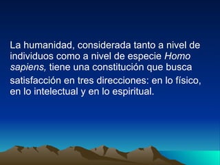 La humanidad, considerada tanto a nivel de individuos como a nivel de especie  Homo sapiens,  tiene una constitución que busca satisfacción en tres direcciones: en lo físico, en lo intelectual y en lo espiritual. 