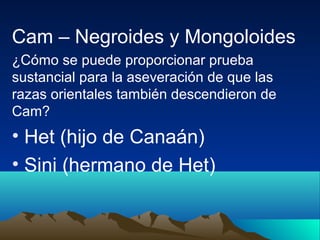 Cam – Negroides y Mongoloides
¿Cómo se puede proporcionar prueba
sustancial para la aseveración de que las
razas orientales también descendieron de
Cam?
• Het (hijo de Canaán)
• Sini (hermano de Het)
 