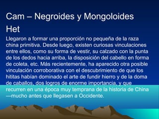 Cam – Negroides y Mongoloides
Het
Llegaron a formar una proporción no pequeña de la raza
china primitiva. Desde luego, existen curiosas vinculaciones
entre ellos, como su forma de vestir, su calzado con la punta
de los dedos hacia arriba, la disposición del cabello en forma
de coleta, etc. Más recientemente, ha aparecido otra posible
vinculación corroborativa con el descubrimiento de que los
hititas habían dominado el arte de fundir hierro y de la doma
de caballos, dos logros de enorme importancia, y que
recurren en una época muy temprana de la historia de China
—mucho antes que llegasen a Occidente.
 