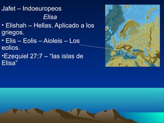 Jafet – Indoeuropeos
                 Elisa
• Elishah – Hellas. Aplicado a los
griegos.
• Elis – Eolis – Aioleis – Los
eolios.
•Ezequiel 27:7 – “las islas de
Elisa”
 