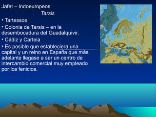 Jafet – Indoeuropeos
                  Tarsis
• Tartessos
• Colonia de Tarsis – en la
desembocadura del Guadalquivir.
• Cádiz y Carteia
• Es posible que estableciera una
capital y un reino en España que más
adelante llegase a ser un centro de
intercambio comercial muy empleado
por los fenicios.
 