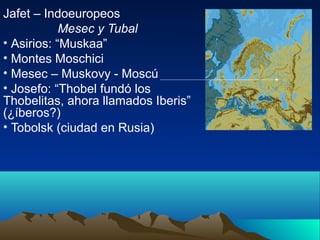 Jafet – Indoeuropeos
            Mesec y Tubal
• Asirios: “Muskaa”
• Montes Moschici
• Mesec – Muskovy - Moscú
• Josefo: “Thobel fundó los
Thobelitas, ahora llamados Iberis”
(¿íberos?)
• Tobolsk (ciudad en Rusia)
 