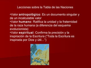 Lecciones sobre la Tabla de las Naciones

•Valor antropológico: Es un documento singular y
de un incalculable valor
•Valor humano: Ratifica la unidad y la fraternidad
de la raza humana (a diferencia del esquema
evolucionista)
•Valor espiritual: Confirma la precisión y la
inspiración de la Escritura (“Toda la Escritura es
inspirada por Dios y útil…”)
 