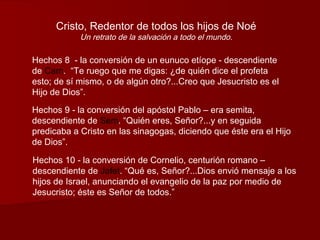 Cristo, Redentor de todos los hijos de Noé
            Un retrato de la salvación a todo el mundo.

Hechos 8 - la conversión de un eunuco etíope - descendiente
de Cam. “Te ruego que me digas: ¿de quién dice el profeta
esto; de sí mismo, o de algún otro?...Creo que Jesucristo es el
Hijo de Dios”.

Hechos 9 - la conversión del apóstol Pablo – era semita,
descendiente de Sem. “Quién eres, Señor?...y en seguida
predicaba a Cristo en las sinagogas, diciendo que éste era el Hijo
de Dios”.

Hechos 10 - la conversión de Cornelio, centurión romano –
descendiente de Jafet. “Qué es, Señor?...Dios envió mensaje a los
hijos de Israel, anunciando el evangelio de la paz por medio de
Jesucristo; éste es Señor de todos.”
 