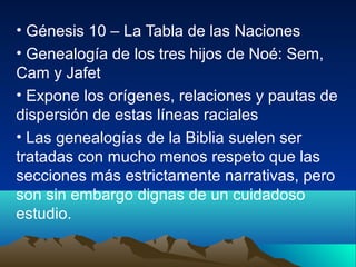 • Génesis 10 – La Tabla de las Naciones
• Genealogía de los tres hijos de Noé: Sem,
Cam y Jafet
• Expone los orígenes, relaciones y pautas de
dispersión de estas líneas raciales
• Las genealogías de la Biblia suelen ser
tratadas con mucho menos respeto que las
secciones más estrictamente narrativas, pero
son sin embargo dignas de un cuidadoso
estudio.
 